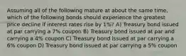 Assuming all of the following mature at about the same time, which of the following bonds should experience the greatest price decline if interest rates rise by 1%? A) Treasury bond issued at par carrying a 7% coupon B) Treasury bond issued at par and carrying a 4% coupon C) Treasury bond issued at par carrying a 6% coupon D) Treasury bond issued at par carrying a 5% coupon