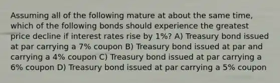 Assuming all of the following mature at about the same time, which of the following bonds should experience the greatest price decline if interest rates rise by 1%? A) Treasury bond issued at par carrying a 7% coupon B) Treasury bond issued at par and carrying a 4% coupon C) Treasury bond issued at par carrying a 6% coupon D) Treasury bond issued at par carrying a 5% coupon