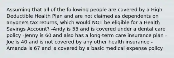 Assuming that all of the following people are covered by a High Deductible Health Plan and are not claimed as dependents on anyone's tax returns, which would NOT be eligible for a Health Savings Account? -Andy is 55 and is covered under a dental care policy -Jenny is 60 and also has a long-term care insurance plan -Joe is 40 and is not covered by any other health insurance -Amanda is 67 and is covered by a basic medical expense policy