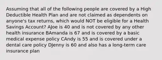 Assuming that all of the following people are covered by a High Deductible Health Plan and are not claimed as dependents on anyone's tax returns, which would NOT be eligible for a Health Savings Account? AJoe is 40 and is not covered by any other health insurance BAmanda is 67 and is covered by a basic medical expense policy CAndy is 55 and is covered under a dental care policy DJenny is 60 and also has a long-term care insurance plan