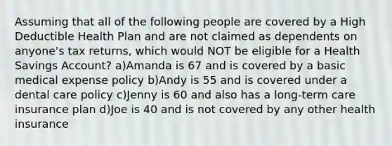 Assuming that all of the following people are covered by a High Deductible Health Plan and are not claimed as dependents on anyone's tax returns, which would NOT be eligible for a Health Savings Account? a)Amanda is 67 and is covered by a basic medical expense policy b)Andy is 55 and is covered under a dental care policy c)Jenny is 60 and also has a long-term care insurance plan d)Joe is 40 and is not covered by any other health insurance