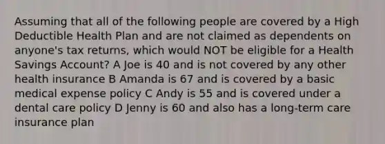 Assuming that all of the following people are covered by a High Deductible Health Plan and are not claimed as dependents on anyone's tax returns, which would NOT be eligible for a Health Savings Account? A Joe is 40 and is not covered by any other health insurance B Amanda is 67 and is covered by a basic medical expense policy C Andy is 55 and is covered under a dental care policy D Jenny is 60 and also has a long-term care insurance plan