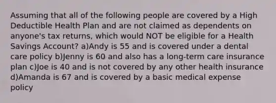 Assuming that all of the following people are covered by a High Deductible Health Plan and are not claimed as dependents on anyone's tax returns, which would NOT be eligible for a Health Savings Account? a)Andy is 55 and is covered under a dental care policy b)Jenny is 60 and also has a long-term care insurance plan c)Joe is 40 and is not covered by any other health insurance d)Amanda is 67 and is covered by a basic medical expense policy