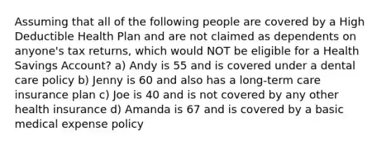 Assuming that all of the following people are covered by a High Deductible Health Plan and are not claimed as dependents on anyone's tax returns, which would NOT be eligible for a Health Savings Account? a) Andy is 55 and is covered under a dental care policy b) Jenny is 60 and also has a long-term care insurance plan c) Joe is 40 and is not covered by any other health insurance d) Amanda is 67 and is covered by a basic medical expense policy