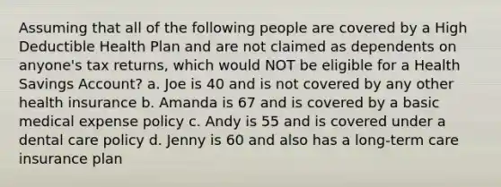 Assuming that all of the following people are covered by a High Deductible Health Plan and are not claimed as dependents on anyone's tax returns, which would NOT be eligible for a Health Savings Account? a. Joe is 40 and is not covered by any other health insurance b. Amanda is 67 and is covered by a basic medical expense policy c. Andy is 55 and is covered under a dental care policy d. Jenny is 60 and also has a long-term care insurance plan