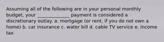 Assuming all of the following are in your personal monthly budget, your ______________ payment is considered a discretionary outlay. a. mortgage (or rent, if you do not own a home) b. car insurance c. water bill d. cable TV service e. income tax