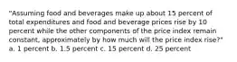 "Assuming food and beverages make up about 15 percent of total expenditures and food and beverage prices rise by 10 percent while the other components of the price index remain constant, approximately by how much will the price index rise?" a. 1 percent b. 1.5 percent c. 15 percent d. 25 percent