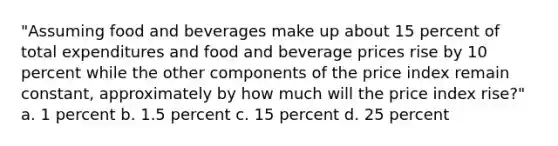 "Assuming food and beverages make up about 15 percent of total expenditures and food and beverage prices rise by 10 percent while the other components of the price index remain constant, approximately by how much will the price index rise?" a. 1 percent b. 1.5 percent c. 15 percent d. 25 percent