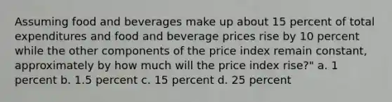 Assuming food and beverages make up about 15 percent of total expenditures and food and beverage prices rise by 10 percent while the other components of the price index remain constant, approximately by how much will the price index rise?" a. 1 percent b. 1.5 percent c. 15 percent d. 25 percent