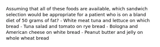 Assuming that all of these foods are available, which sandwich selection would be appropriate for a patient who is on a bland diet of 50 grams of fat? - White meat tuna and lettuce on which bread - Tuna salad and tomato on rye bread - Bologna and American cheese on white bread - Peanut butter and jelly on whole wheat bread