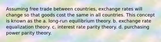 Assuming free trade between countries, exchange rates will change so that goods cost the same in all countries. This concept is known as the a. long-run equilibrium theory. b. exchange rate equalization theory. c. interest rate parity theory. d. purchasing power parity theory.