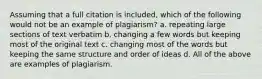 Assuming that a full citation is included, which of the following would not be an example of plagiarism? a. repeating large sections of text verbatim b. changing a few words but keeping most of the original text c. changing most of the words but keeping the same structure and order of ideas d. All of the above are examples of plagiarism.