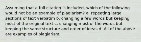 Assuming that a full citation is included, which of the following would not be an example of plagiarism? a. repeating large sections of text verbatim b. changing a few words but keeping most of the original text c. changing most of the words but keeping the same structure and order of ideas d. All of the above are examples of plagiarism.