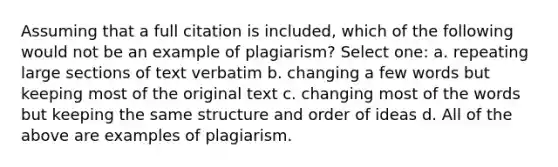 Assuming that a full citation is included, which of the following would not be an example of plagiarism? Select one: a. repeating large sections of text verbatim b. changing a few words but keeping most of the original text c. changing most of the words but keeping the same structure and order of ideas d. All of the above are examples of plagiarism.