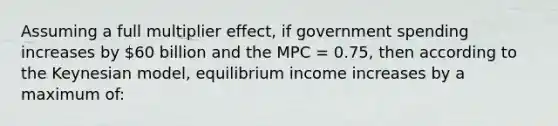 Assuming a full multiplier effect, if government spending increases by 60 billion and the MPC = 0.75, then according to the Keynesian model, equilibrium income increases by a maximum of: