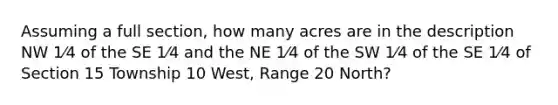 Assuming a full section, how many acres are in the description NW 1⁄4 of the SE 1⁄4 and the NE 1⁄4 of the SW 1⁄4 of the SE 1⁄4 of Section 15 Township 10 West, Range 20 North?