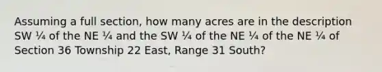 Assuming a full section, how many acres are in the description SW ¼ of the NE ¼ and the SW ¼ of the NE ¼ of the NE ¼ of Section 36 Township 22 East, Range 31 South?