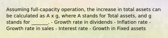 Assuming full-capacity operation, the increase in total assets can be calculated as A x g, where A stands for Total assets, and g stands for _______. - Growth rate in dividends - Inflation rate - Growth rate in sales - Interest rate - Growth in Fixed assets