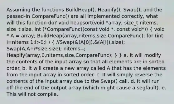 Assuming the functions BuildHeap(), Heapify(), Swap(), and the passed-in CompareFunc() are all implemented correctly, what will this function do? void heapsort(void *array, size_t nitems, size_t size, int (*CompareFunc)(const void *, const void*)) ( void * A = array; BuildHeap(array,nitems,size,CompareFunc); for (int i=nitems 1;i>0;i ) { //Swap(&(A[0]),&(A[i]),size); Swap(A,A+i*size,size); nitems--; Heapify(array,0,nitems,size,CompareFunc); ) } a. It will modify the contents of the input array so that all elements are in sorted order. b. It will create a new array called A that has the elements from the input array in sorted order. c. It will simply reverse the contents of the input array due to the Swap() call. d. It will run off the end of the output array (which might cause a segfault). e. This will not compile.