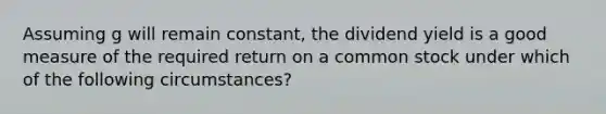 Assuming g will remain constant, the dividend yield is a good measure of the required return on a common stock under which of the following circumstances?