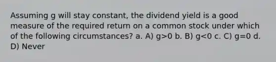 Assuming g will stay constant, the dividend yield is a good measure of the required return on a common stock under which of the following circumstances? a. A) g>0 b. B) g<0 c. C) g=0 d. D) Never