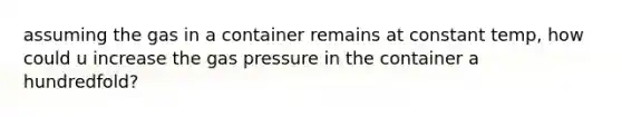 assuming the gas in a container remains at constant temp, how could u increase the gas pressure in the container a hundredfold?