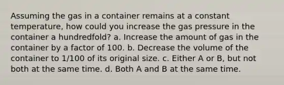 Assuming the gas in a container remains at a constant temperature, how could you increase the gas pressure in the container a hundredfold? a. Increase the amount of gas in the container by a factor of 100. b. Decrease the volume of the container to 1/100 of its original size. c. Either A or B, but not both at the same time. d. Both A and B at the same time.