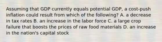 Assuming that GDP currently equals potential GDP, a cost-push inflation could result from which of the following? A. a decrease in tax rates B. an increase in the labor force C. a large crop failure that boosts the prices of raw food materials D. an increase in the nation's capital stock