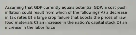 Assuming that GDP currently equals potential GDP, a cost-push inflation could result from which of the following? A) a decrease in tax rates B) a large crop failure that boosts the prices of raw food materials C) an increase in the nation's capital stock D) an increase in the labor force