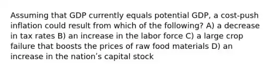 Assuming that GDP currently equals potential GDP, a cost-push inflation could result from which of the following? A) a decrease in tax rates B) an increase in the labor force C) a large crop failure that boosts the prices of raw food materials D) an increase in the nationʹs capital stock