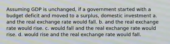 Assuming GDP is unchanged, if a government started with a budget deficit and moved to a surplus, domestic investment a. and the real exchange rate would fall. b. and the real exchange rate would rise. c. would fall and the real exchange rate would rise. d. would rise and the real exchange rate would fall.