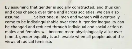 By assuming that gender is socially constructed, and thus can and does change over time and across societies, we can also assume ______. Select one: a. men and women will eventually come to be indistinguishable over time b. gender inequality can be changed and reduced through individual and social action c. males and females will become more physiologically alike over time d. gender equality is achievable when all people adopt the views of radical feminists