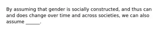 By assuming that gender is socially constructed, and thus can and does change over time and across societies, we can also assume ______.