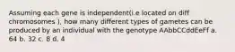 Assuming each gene is independent(i.e located on diff chromosomes ), how many different types of gametes can be produced by an individual with the genotype AAbbCCddEeFf a. 64 b. 32 c. 8 d. 4