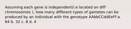 Assuming each gene is independent(i.e located on diff chromosomes ), how many different types of gametes can be produced by an individual with the genotype AAbbCCddEeFf a. 64 b. 32 c. 8 d. 4