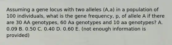 Assuming a gene locus with two alleles (A,a) in a population of 100 individuals, what is the gene frequency, p, of allele A if there are 30 AA genotypes, 60 Aa genotypes and 10 aa genotypes? A. 0.09 B. 0.50 C. 0.40 D. 0.60 E. (not enough information is provided)