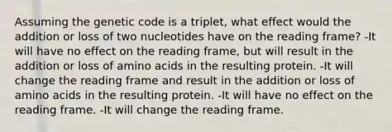 Assuming the genetic code is a triplet, what effect would the addition or loss of two nucleotides have on the reading frame? -It will have no effect on the reading frame, but will result in the addition or loss of amino acids in the resulting protein. -It will change the reading frame and result in the addition or loss of amino acids in the resulting protein. -It will have no effect on the reading frame. -It will change the reading frame.