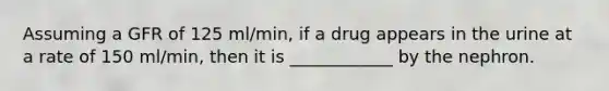 Assuming a GFR of 125 ml/min, if a drug appears in the urine at a rate of 150 ml/min, then it is ____________ by the nephron.