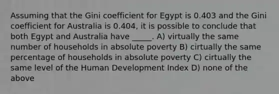 Assuming that the Gini coefficient for Egypt is 0.403 and the Gini coefficient for Australia is 0.404, it is possible to conclude that both Egypt and Australia have _____. A) virtually the same number of households in absolute poverty B) cirtually the same percentage of households in absolute poverty C) cirtually the same level of the Human Development Index D) none of the above