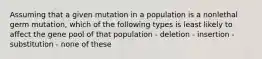 Assuming that a given mutation in a population is a nonlethal germ mutation, which of the following types is least likely to affect the gene pool of that population - deletion - insertion - substitution - none of these