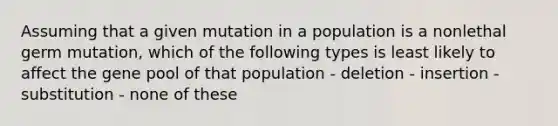 Assuming that a given mutation in a population is a nonlethal germ mutation, which of the following types is least likely to affect the gene pool of that population - deletion - insertion - substitution - none of these