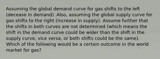 Assuming the global demand curve for gas shifts to the left (decease in demand). Also, assuming the global supply curve for gas shifts to the right (increase in supply). Assume further that the shifts in both curves are not determined (which means the shift in the demand curve could be wider than the shift in the supply curve, vice versa, or both shifts could be the same). Which of the following would be a certain outcome in the world market for gas?