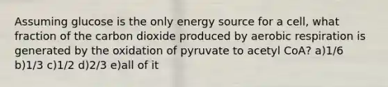 Assuming glucose is the only energy source for a cell, what fraction of the carbon dioxide produced by aerobic respiration is generated by the oxidation of pyruvate to acetyl CoA? a)1/6 b)1/3 c)1/2 d)2/3 e)all of it