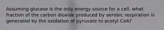 Assuming glucose is the only energy source for a cell, what fraction of the carbon dioxide produced by <a href='https://www.questionai.com/knowledge/kyxGdbadrV-aerobic-respiration' class='anchor-knowledge'>aerobic respiration</a> is generated by the oxidation of pyruvate to acetyl CoA?