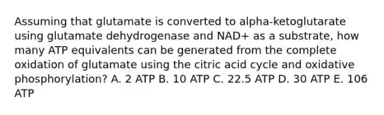 Assuming that glutamate is converted to alpha-ketoglutarate using glutamate dehydrogenase and NAD+ as a substrate, how many ATP equivalents can be generated from the complete oxidation of glutamate using the citric acid cycle and oxidative phosphorylation? A. 2 ATP B. 10 ATP C. 22.5 ATP D. 30 ATP E. 106 ATP