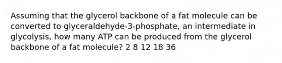 Assuming that the glycerol backbone of a fat molecule can be converted to glyceraldehyde-3-phosphate, an intermediate in glycolysis, how many ATP can be produced from the glycerol backbone of a fat molecule? 2 8 12 18 36