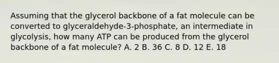 Assuming that the glycerol backbone of a fat molecule can be converted to glyceraldehyde-3-phosphate, an intermediate in glycolysis, how many ATP can be produced from the glycerol backbone of a fat molecule? A. 2 B. 36 C. 8 D. 12 E. 18