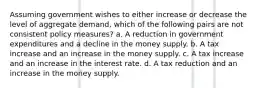 Assuming government wishes to either increase or decrease the level of aggregate demand, which of the following pairs are not consistent policy measures? a. A reduction in government expenditures and a decline in the money supply. b. A tax increase and an increase in the money supply. c. A tax increase and an increase in the interest rate. d. A tax reduction and an increase in the money supply.