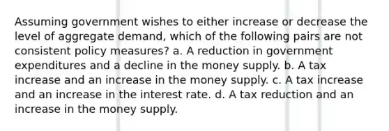 Assuming government wishes to either increase or decrease the level of aggregate demand, which of the following pairs are not consistent policy measures? a. A reduction in government expenditures and a decline in the money supply. b. A tax increase and an increase in the money supply. c. A tax increase and an increase in the interest rate. d. A tax reduction and an increase in the money supply.