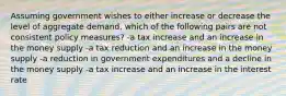 Assuming government wishes to either increase or decrease the level of aggregate demand, which of the following pairs are not consistent policy measures? -a tax increase and an increase in the money supply -a tax reduction and an increase in the money supply -a reduction in government expenditures and a decline in the money supply -a tax increase and an increase in the interest rate